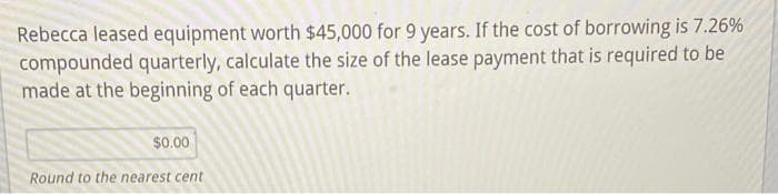 Rebecca leased equipment worth $45,000 for 9 years. If the cost of borrowing is 7.26%
compounded quarterly, calculate the size of the lease payment that is required to be
made at the beginning of each quarter.
$0.00
Round to the nearest cent
