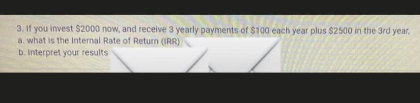 3. If you invest $2000 now, and receive 3 yearly payments of $100 each year plus $2500 in the 3rd year,
a. what is the Internal Rate of Return (IRR)
b. Interpret your results
