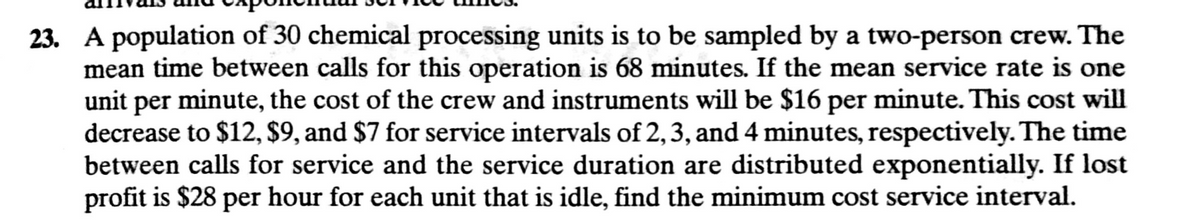 23. A population of 30 chemical processing units is to be sampled by a two-person crew. The
mean time between calls for this operation is 68 minutes. If the mean service rate is one
unit per minute, the cost of the crew and instruments will be $16 per minute. This cost will
decrease to $12, $9, and $7 for service intervals of 2,3, and 4 minutes, respectively. The time
between calls for service and the service duration are distributed exponentially. If lost
profit is $28 per hour for each unit that is idle, find the minimum cost service interval.
