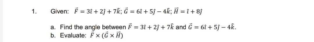 Given: F = 31 + 2j + 7k; Ĝ = 6î + 5ĵ – 4k; Ĥ = î + 8j
1.
a. Find the angle between F = 3î + 2ĵ + 7k and G = 6î + 5ĵ – 4k.
b. Evaluate: × (G × H)
