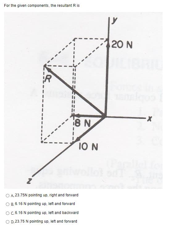 For the given components, the resultant R is
20 N
8 N
10 N
O A. 23.75N pointing up, right and forward
O B. 6.16 N pointing up, left and forward
OC. 6.16 N pointing up, left and backward
O D. 23.75 N pointing up, left and forward
