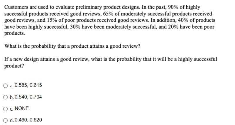 Customers are used to evaluate preliminary product designs. In the past, 90% of highly
successful products received good reviews, 65% of moderately successful products received
good reviews, and 15% of poor products received good reviews. In addition, 40% of products
have been highly successful, 30% have been moderately successful, and 20% have been poor
products.
What is the probability that a product attains a good review?
If a new design attains a good review, what is the probability that it will be a highly successful
product?
a. 0.585, 0.615
O b.0.540, 0.704
O c. NONE
O d.0.460, 0.620
