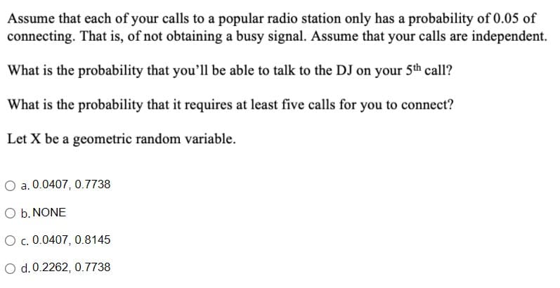 Assume that each of your calls to a popular radio station only has a probability of 0.05 of
connecting. That is, of not obtaining a busy signal. Assume that your calls are independent.
What is the probability that you'll be able to talk to the DJ on your 5th call?
What is the probability that it requires at least five calls for you to connect?
Let X be a geometric random variable.
O a. 0.0407, 0.7738
O b. NONE
Oc. 0.0407, 0.8145
O d.0.2262, 0.7738
