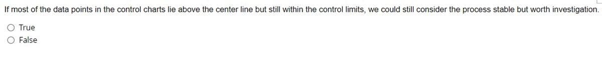 If most of the data points in the control charts lie above the center line but still within the control limits, we could still consider the process stable but worth investigation.
O True
O False
