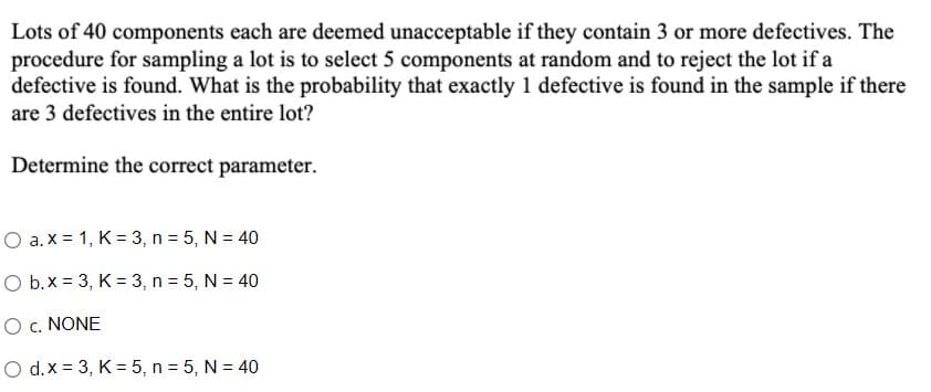 Lots of 40 components each are deemed unacceptable if they contain 3 or more defectives. The
procedure for sampling a lot is to select 5 components at random and to reject the lot if a
defective is found. What is the probability that exactly 1 defective is found in the sample if there
are 3 defectives in the entire lot?
Determine the correct parameter.
O a. x = 1, K = 3, n = 5, N = 40
O b.x = 3, K = 3, n = 5, N = 40
O c. NONE
O d.x = 3, K =5, n = 5, N = 40
