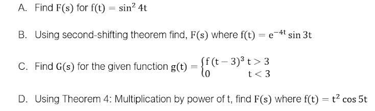 A. Find F(s) for f(t) = sin? 4t
B. Using second-shifting theorem find, F(s) where f(t)
-4t
= e
- {f (t - 3)3 t> 3
t< 3
C. Find G(s) for the given function g(t) = }
D. Using Theorem 4: Multiplication by power of t, find F(s) where f(t) = t2 cos 5t
