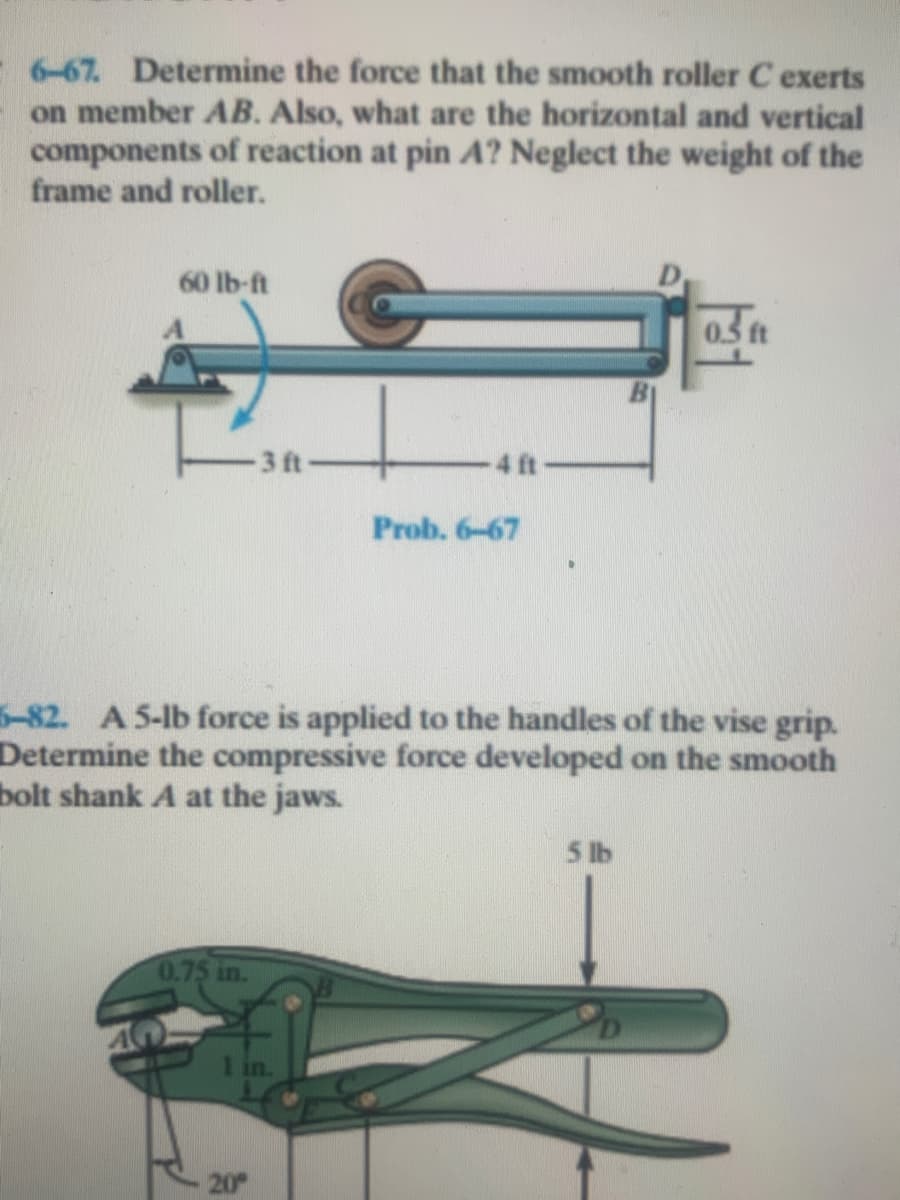 6-67. Determine the force that the smooth roller C exerts
on member AB. Also, what are the horizontal and vertical
components of reaction at pin A? Neglect the weight of the
frame and roller.
60 lb-ft
03 ft
3 ft
4 ft
Prob. 6-67
5-82. A 5-lb force is applied to the handles of the vise grip.
Determine the compressive force developed on the smooth
bolt shank A at the jaws.
5 lb
0.75 in.
1 in.
20
