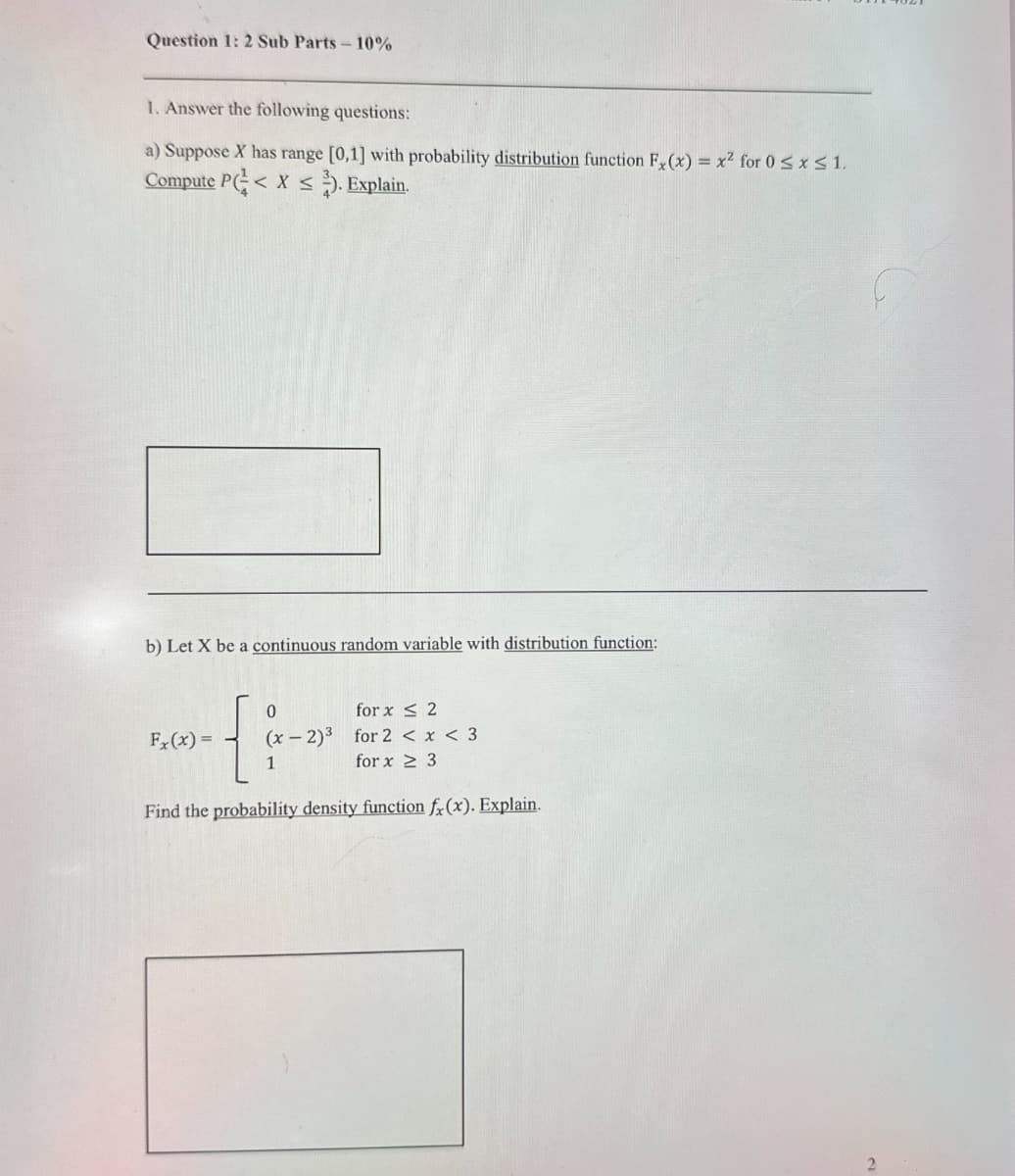 Question 1: 2 Sub Parts 10%
1. Answer the following questions:
a) Suppose X has range [0,1] with probability distribution function Fx(x) = x² for 0≤x≤1.
Compute P<X). Explain.
b) Let X be a continuous random variable with distribution function:
0
Fx(x)=
(x-2)3
1
for x ≤2
for 2 < x < 3
for x 3
Find the probability density function fx (x). Explain.