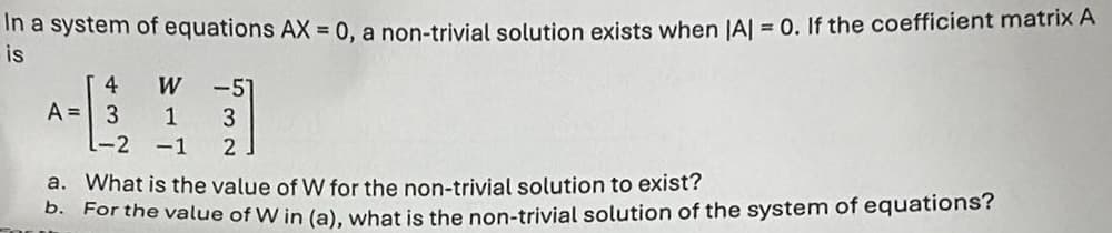 In a system of equations AX = 0, a non-trivial solution exists when |A| = 0. If the coefficient matrix A
is
4
W
-51
A= 3 1
3
L-2 -1
2
a. What is the value of W for the non-trivial solution to exist?
b. For the value of W in (a), what is the non-trivial solution of the system of equations?