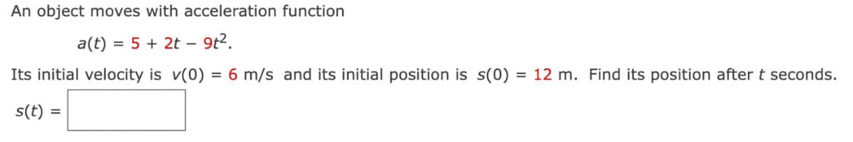 An object moves with acceleration function
a(t) = 5 + 2t – 9t².
Its initial velocity is v(0) = 6 m/s and its initial position is s(0) = 12 m. Find its position after t seconds.
s(t) =
