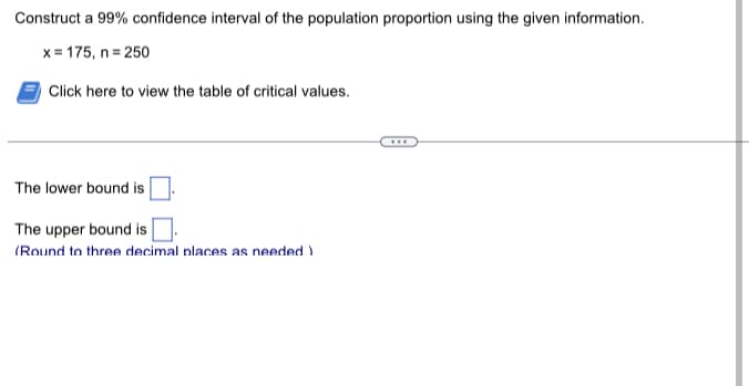 Construct a 99% confidence interval of the population proportion using the given information.
x= 175, n =250
Click here to view the table of critical values.
The lower bound is
The upper bound is
(Round to three decimal places as needed.)
...