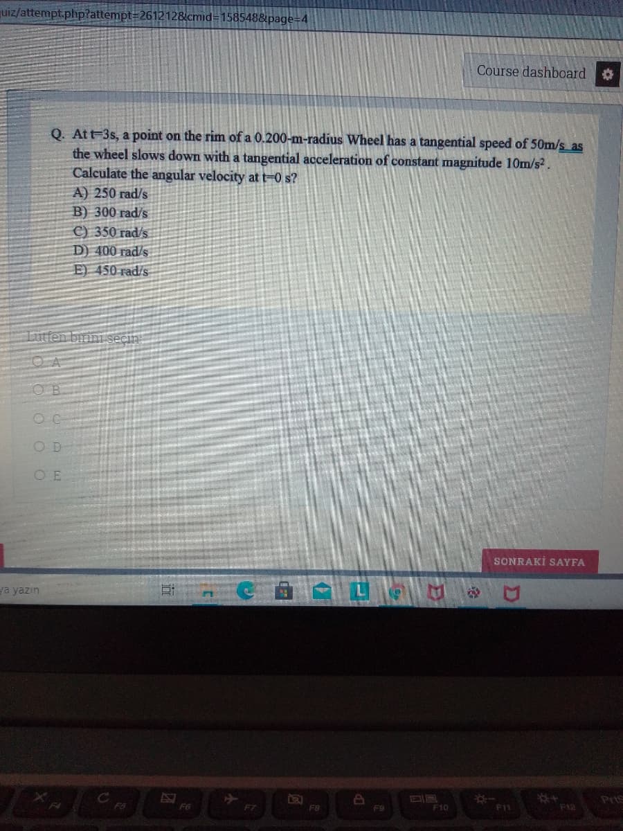 uiz/attempt.php?attempt=2612128cmid=D158548&page=D4
Course dashboard
Q. Att-3s, a point on the rim of a 0.200-m-radius Wheel has a tangential speed of 50m/s as
the wheel slows down with a tangential acceleration of constant magnitude 10m/s2.
Calculate the angular velocity at t=0 s?
A) 250 rad/s
B) 300 rad/s
C) 350 rad/s
D) 400 rad/s
E) 450 rad/s
Lutfen birini secin:
OB
OD
O E
SONRAKİ SAYFA
ya yazın
Pris
F10
F12
F6
F7
F8
F9
F11
