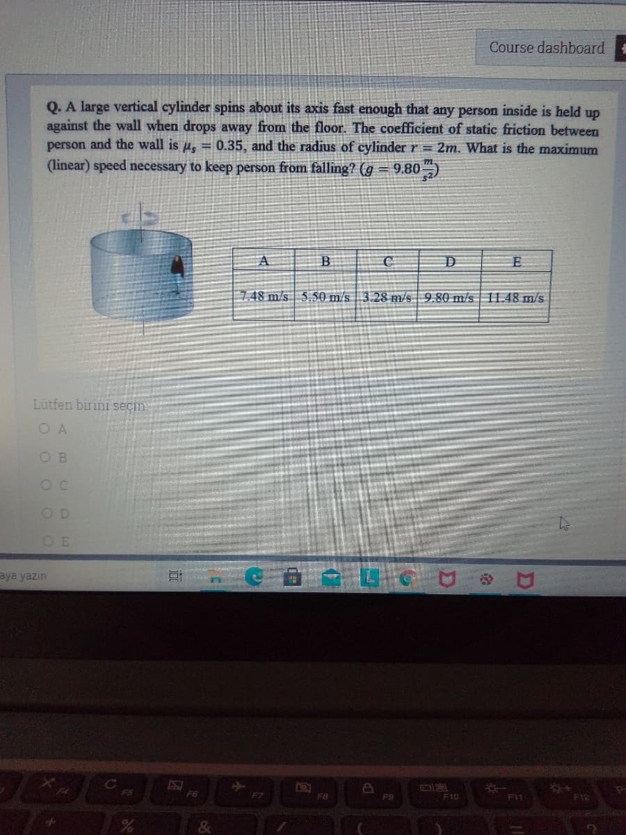 Course dashboard:
Q. A large vertical cylinder spins about its axis fast enough that any person inside is held up
against the wall when drops away from the floor. The coefficient of static friction between
person and the wall is u, = 0.35, and the radius of cylinder r = 2m. What is the maximum
(linear) speed necessary to keep person from falling? (g = 9.80)
B
7.48 m/s 5.50 m/s 3.28 m/s 9.80 m/s 11.48 m/s
Lütfen birini seçin
O A
O B
OD
aya yazın
EP
F9
F5
F6
F7
F8
F10
F11
F12
