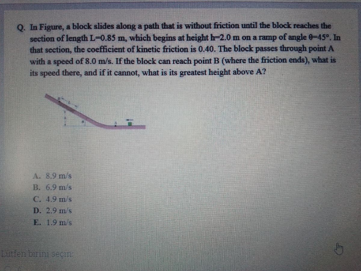 Q. In Figure, a block slides along a path that is without friction until the block reaches the
section of length L-0.85 m, which begins at height h-2.0m on a ramp of angle 0-45, In
that section, the coefficient of kinetic friction is 0.40. The block passes through point A
with a speed of 8.0 m/s. If the block can reach point B (where the friction ends), what is
its speed there, and if it cannot, what is its greatest height above A?
A.8.9 m/s
B. 6.9 m/s
C. 4.9 m/s
D. 2.9 m/s
E. 1.9 m/s
len buth secin.
