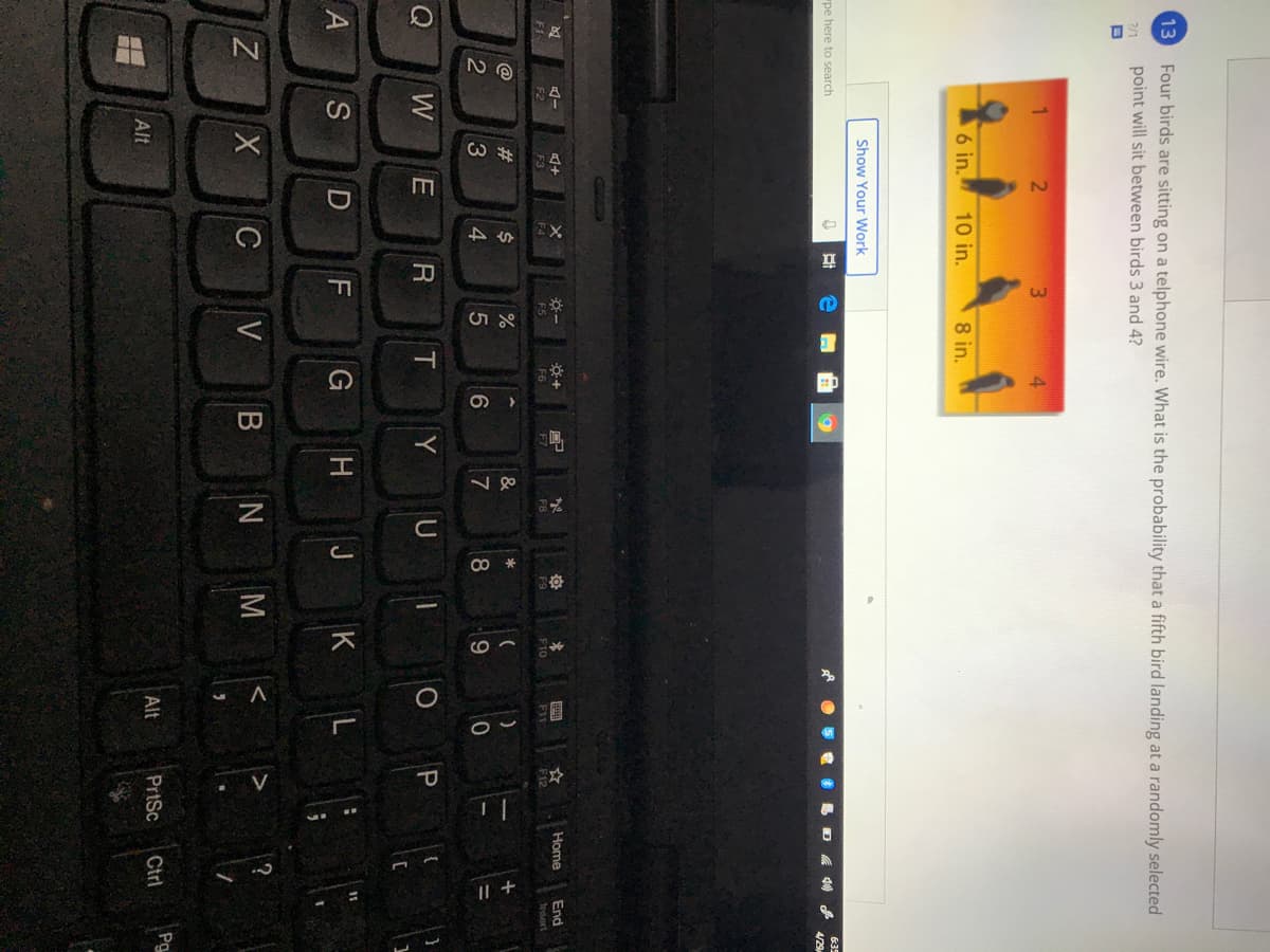 018
CO
13
Four birds are sitting on a telphone wire. What is the probability that a fifth bird landing at a randomly selected
point will sit between birds 3 and 4?
?/1
3.
6 in.
10 in.
8 in.
Show Your Work
635
"pe here to search
4/29
Home
End
F5
F6
F7
F8
F9
F10
F11
F12
Insert
F3
23
&
4
7
Q
W
T
Y
U
J K
11
A
G
H
C
V
B N
M
Pg
Alt
PrtSc
Ctrl
Alt
