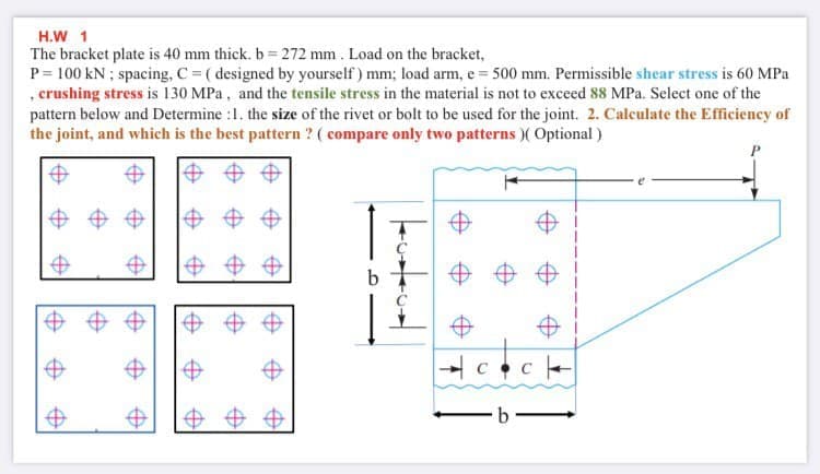 H.W 1
The bracket plate is 40 mm thick. b = 272 mm . Load on the bracket,
P = 100 kN ; spacing, C = ( designed by yourself) mm; load arm, e = 500 mm. Permissible shear stress is 60 MPa
, crushing stress is 130 MPa, and the tensile stress in the material is not to exceed 88 MPa. Select one of the
pattern below and Determine :1. the size of the rivet or bolt to be used for the joint. 2. Calculate the Efficiency of
the joint, and which is the best pattern ? ( compare only two patterns )( Optional )
中 中中
中
中
b
中中
中
中
中
