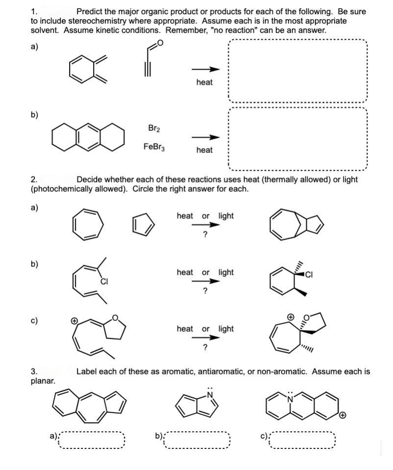 1.
Predict the major organic product or products for each of the following. Be sure
to include stereochemistry where appropriate. Assume each is in the most appropriate
solvent. Assume kinetic conditions. Remember, "no reaction" can be an answer.
a)
P
b)
2.
a)
Decide whether each of these reactions uses heat (thermally allowed) or light
(photochemically allowed). Circle the right answer for each.
b)
c)
3.
planar.
Br₂
FeBr3
a):
heat
heat
heat or light
?
heat or light
?
heat or light
?
ō
Label each of these as aromatic, antiaromatic, or non-aromatic. Assume each is