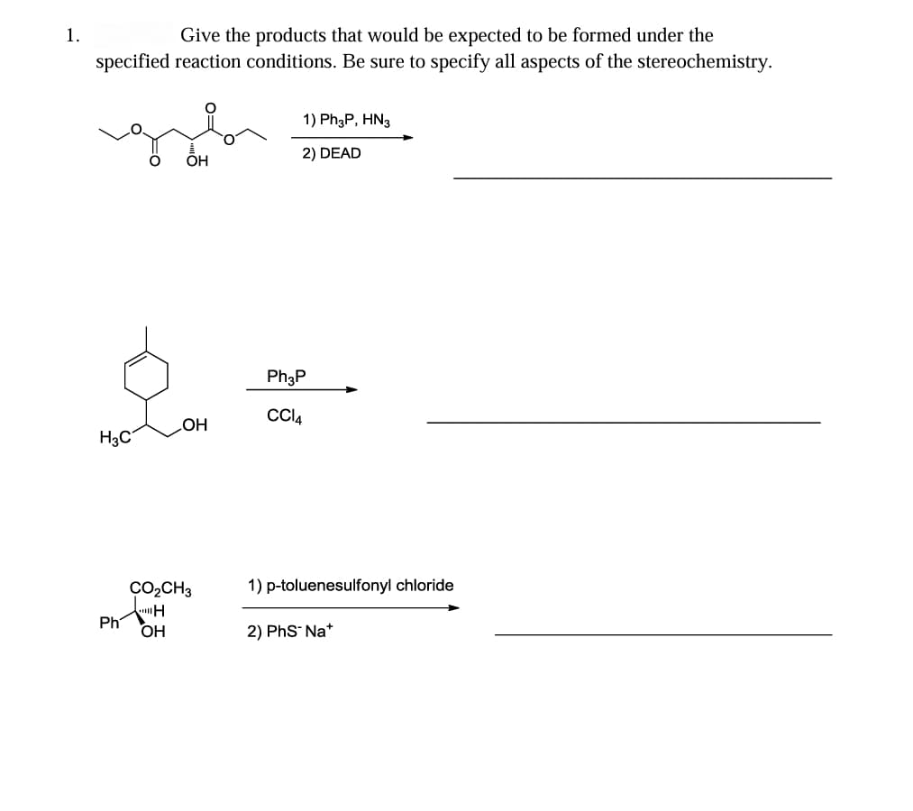 1.
Give the products that would be expected to be formed under the
specified reaction conditions. Be sure to specify all aspects of the stereochemistry.
H3C
Ph
O
OH
OH
CO₂CH3
H
OH
1) Ph3P, HN3
2) DEAD
Ph3P
CCI4
1) p-toluenesulfonyl chloride
2) PhS-Na+