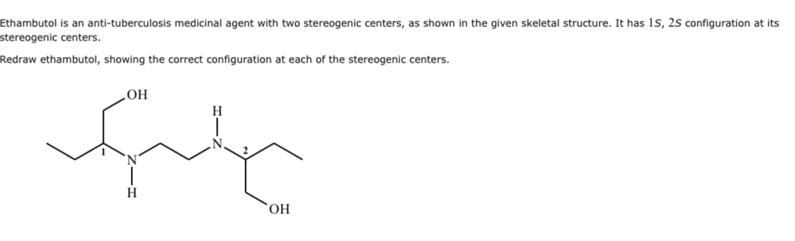 Ethambutol is an anti-tuberculosis medicinal agent with two stereogenic centers, as shown in the given skeletal structure. It has 1S, 2S configuration at its
stereogenic centers.
Redraw ethambutol, showing the correct configuration at each of the stereogenic centers.
OH
ful
OH