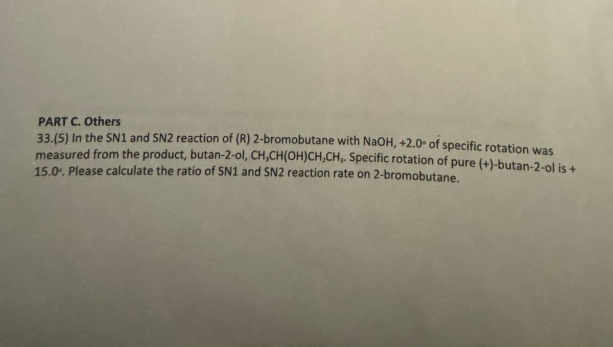 PART C. Others
33.(5) In the SN1 and SN2 reaction of (R) 2-bromobutane with NaOH, +2.0° of specific rotation was
measured from the product, butan-2-ol, CH₂CH(OH)CH₂CH₂, Specific rotation of pure (+)-butan-2-ol is +
15.0°. Please calculate the ratio of SN1 and SN2 reaction rate on 2-bromobutane.