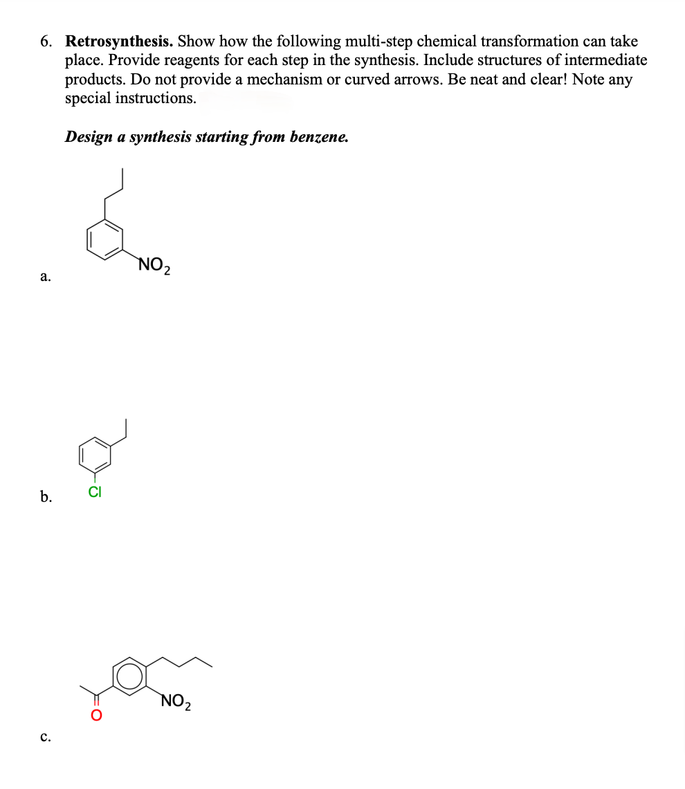 6. Retrosynthesis. Show how the following multi-step chemical transformation can take
place. Provide reagents for each step in the synthesis. Include structures of intermediate
products. Do not provide a mechanism or curved arrows. Be neat and clear! Note any
special instructions.
Design a synthesis starting from benzene.
a.
b.
C.
&
NO₂
NO₂