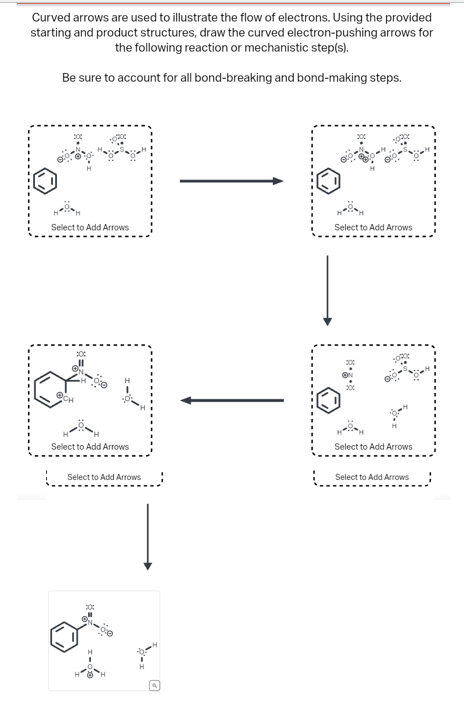 Curved arrows are used to illustrate the flow of electrons. Using the provided
starting and product structures, draw the curved electron-pushing arrows for
the following reaction or mechanistic step(s).
Be sure to account for all bond-breaking and bond-making steps.
Select to Add Arrows
@CH
Select to Add Arrows
Select to Add Arrows
O
HH
Select to Add Arrows
Select to Add Arrows
Select to Add Arrows