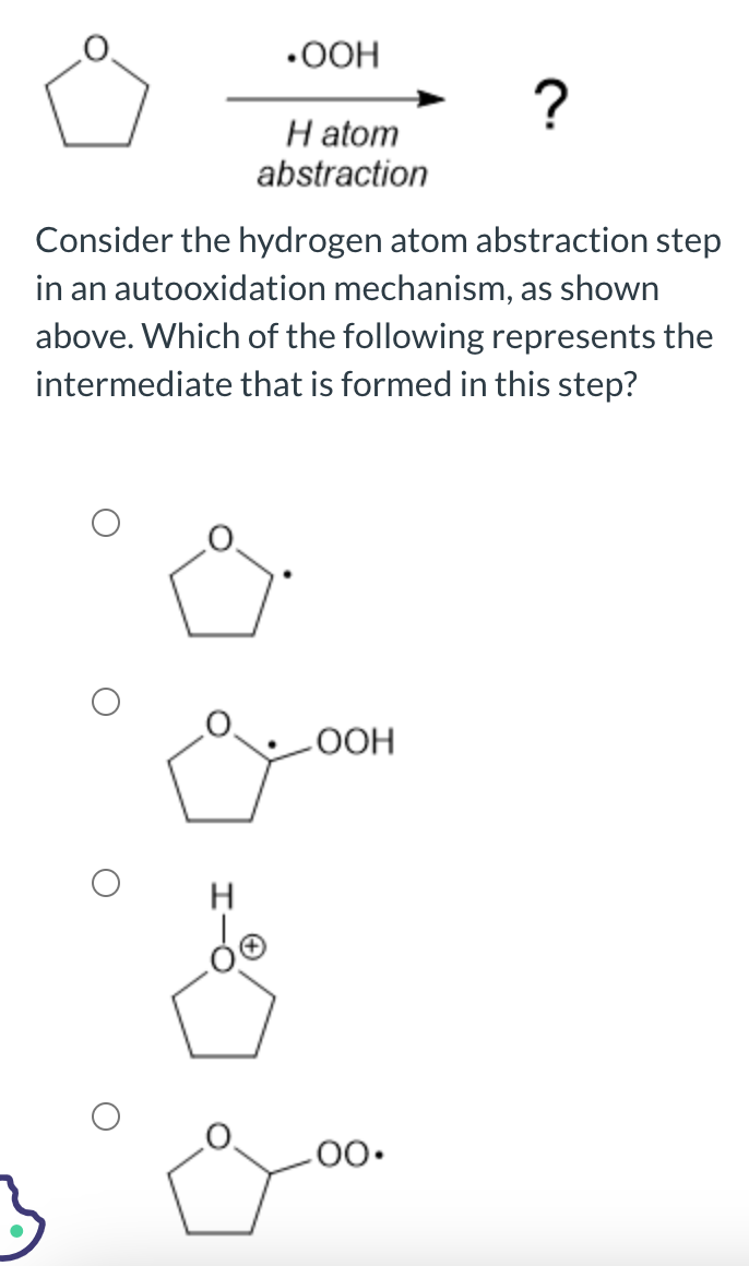 •OOH
H
H atom
abstraction
Consider the hydrogen atom abstraction step
in an autooxidation mechanism, as shown
above. Which of the following represents the
intermediate that is formed in this step?
OOH
?
.00.