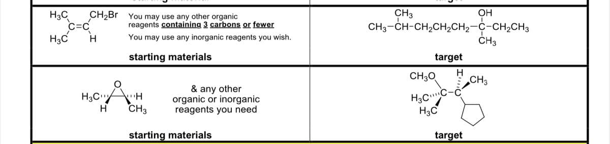 H3C
H3C
CH₂Br
C=C
H
You may use any other organic
reagents containing 3 carbons or fewer
You may use any inorganic reagents you wish.
starting
materials
cft
H
H3C
H
CH3
& any other
organic or inorganic
reagents you need
starting materials
CH 3
CH3-CH-CH,CH,CH2–C-CH2CH3
target
H
CH3O
H3CC-
H3C
OH
target
ī
CH3
CH3