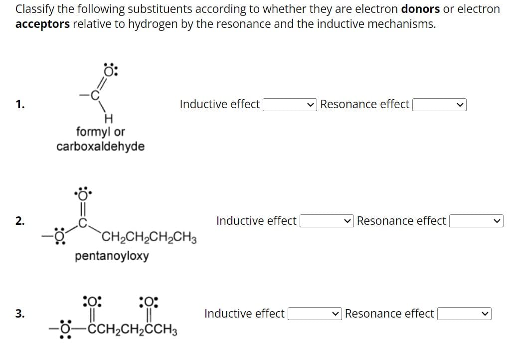 Classify the following substituents according to whether they are electron donors or electron
acceptors relative to hydrogen by the resonance and the inductive mechanisms.
1.
2.
3.
H
formyl or
carboxaldehyde
CH,CH,CH,CH3
pentanoyloxy
Inductive effect
:0:
:0:
||
-O-CCH₂CH₂CCH3
Inductive effect
Inductive effect
Resonance effect
✓ Resonance effect
Resonance effect