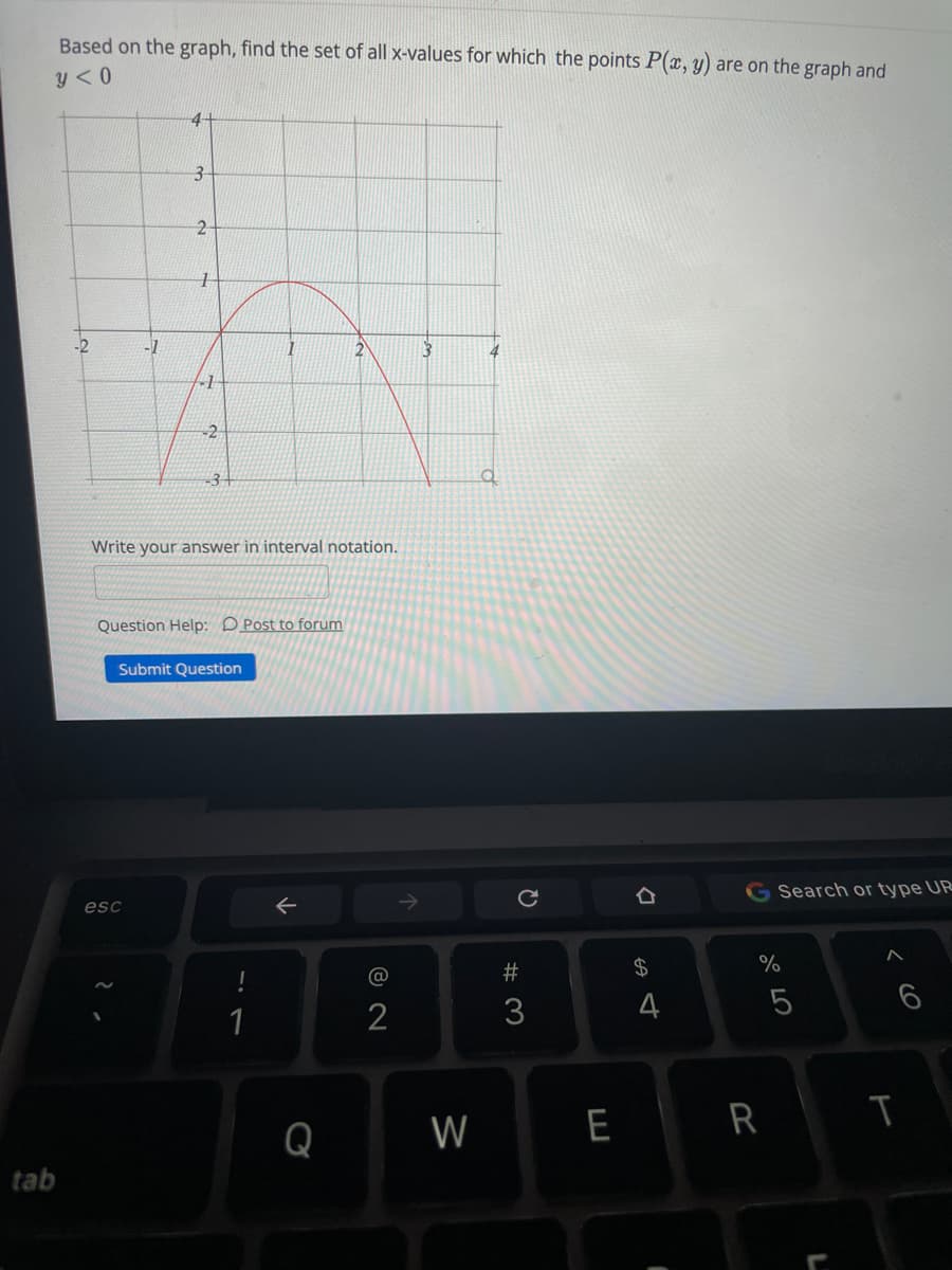 Based on the graph, find the set of all x-values for which the points P(x, y) are on the graph and
y <0
3-
-2
-1
-1
-2
-3+
Write your answer in interval notation.
Question Help: DPost to forum
Submit Question
Search or type UR
esc
@
23
$4
3
4
6
1
2
Q
W
E R
tab
