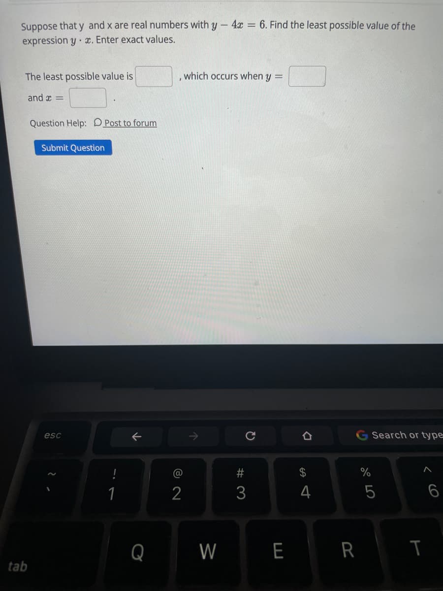 Suppose that y and x are real numbers with y – 4x = 6. Find the least possible value of the
expression y x. Enter exact values.
The least possible value is
which occurs when y =
and x =
Question Help: D Post to forum
Submit Question
esc
->
Search or type
#
24
%
2
3
4
Q
W
E R
tab
