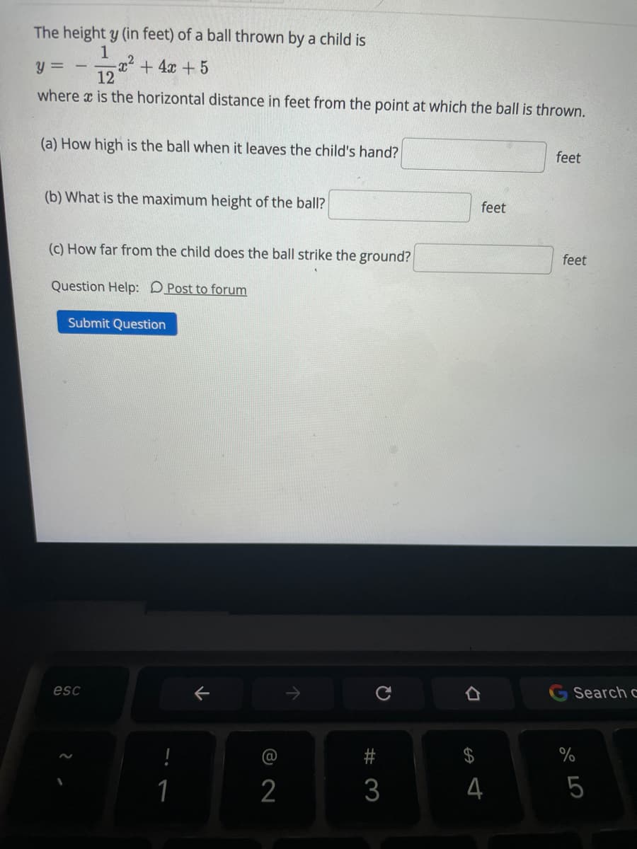The height y (in feet) of a ball thrown by a child is
1
x²+4x +5
12
y = -
where x is the horizontal distance in feet from the point at which the ball is thrown.
(a) How high is the ball when it leaves the child's hand?
feet
(b) What is the maximum height of the ball?
feet
(c) How far from the child does the ball strike the ground?
feet
Question Help: DPost to forum
Submit Question
esc
Search c
@
1
3
4
5
