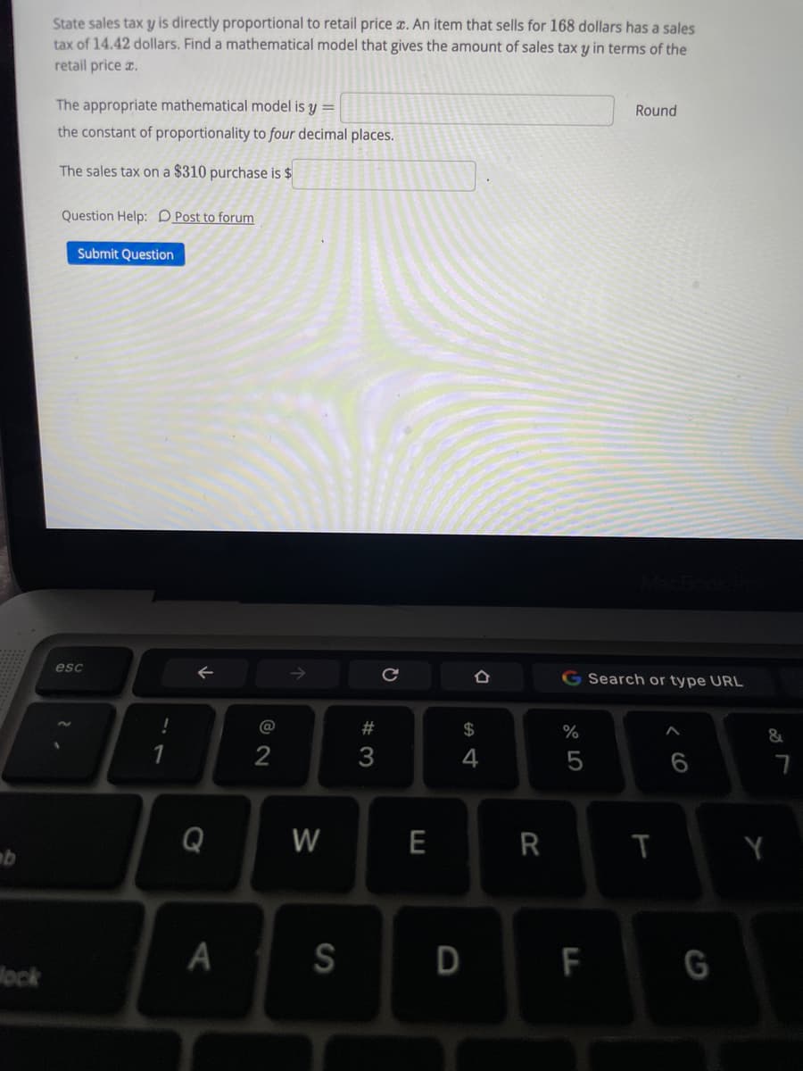 State sales tax y is directly proportional to retail price x. An item that sells for 168 dollars has a sales
tax of 14.42 dollars. Find a mathematical model that gives the amount of sales tax y in terms of the
retail price z.
The appropriate mathematical model is y =
Round
the constant of proportionality to four decimal places.
The sales tax on a $310 purchase is $
Question Help: D Post to forum
Submit Question
esc
G Search or type URL
@
#
2$
%
&
2
3
4
Q
W
E
T
Y
lock
A
S
F
G
CO
