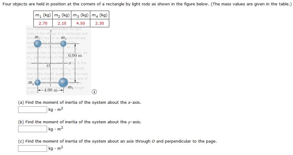 Four objects are held in position at the corners of a rectangle by light rods as shown in the figure below. (The mass values are given in the table
m, (kg) m2 (kg) m3 (kg) m4 (kg)
2.70
2.10
4.50
2.30
Four particle
rods in the sirape of a rectangle are
shomt lies en an m, coordinate
syste hleca f the
rectanle at the orig An
partice lies in the firat 6.00 m
ennected by light
ant, an
m, particle lies in the
quad
third quadran and an ma particle
e in the
lies in the fouth quadrant. The rods
that ae parallel to heaxi are of
m, length
parall
6.00 m
+4.00 m
