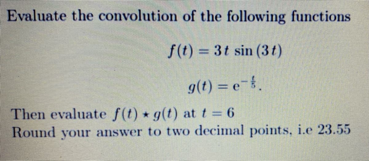 Evaluate the convolution of the following functions
f(t) = 3t sin (37)
g(t) = e {.
Then evaluate f(t) g(t) at t 6
Round your answer to two decimal points, i.e 23.55
