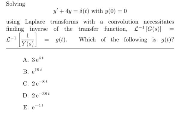 Solving
y' + 4y = 8(t) with y(0) = 0
using Laplace transforms with a convolution necessitates
finding inverse of the transfer function, L-1 [G(s)]
L-1
g(t).
Which of the following is g(t)?
A. 3e
В. e191
C. 2e¬8t
D. 2e¬38t
E. e-4t
