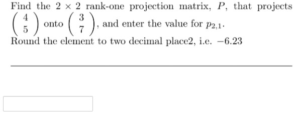 Find the 2 x 2 rank-one projection matrix, P, that projects
4
G) onto (), and enter the value for
Round the element to two decimal place2, i.e. –6.23
3
P2,1.
5
7
