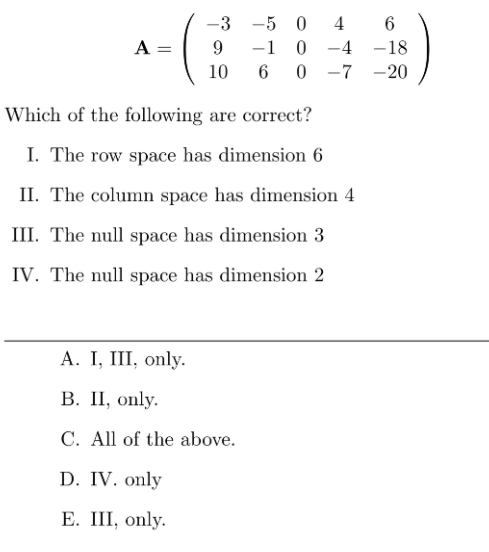 -3 -5 0
4
6
A =
0 -4 -18
-7 -20
9
-1
10
Which of the following are correct?
I. The row space has dimension 6
II. The column space has dimension 4
III. The null space has dimension 3
IV. The null space has dimension 2
А. I, II, only.
В. П, only.
C. All of the above.
D. IV. only
Е. II, only.
