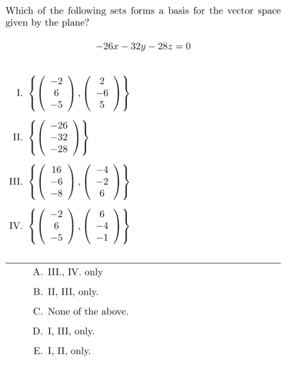 Which of the following sets forms a basis for the vector space
given by the plane?
— 26х — 32у — 282 %3D 0
{(:)(}
"{()}
{(:)(
{(
-2
2
I.
-5
5
-26
II.
-32
-28
16
III.
-6
-8
-2
6
IV.
-5
А. II., IV. only
В. П, II, only.
C. None of the above.
D. I, III, only.
Е. I, II, only.
