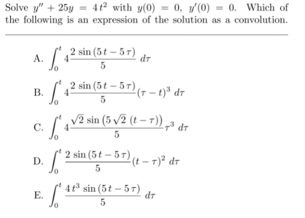 Solve y" + 25y = 4t² with y(0) = 0, y'(0) = 0. Which of
the following is an expression of the solution as a convolution.
%3D
2 sin (5t – 5 T)
4°
dt
А.
5
2 sin (5t – 5 T)
4
(7 – t)³ dr
В.
5
c. av2 sin (5 v
V2 sin (5 /2 (t – T)
4
С.
2 sin (5 t – 5 7) (t – 7)² dr
D.
5
4 t3 sin (5t – 5T)
Е.
dt
5
