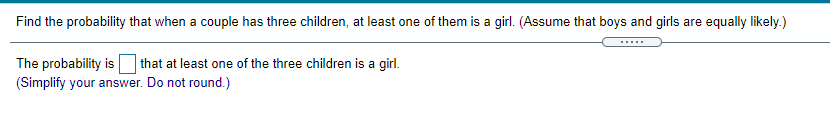 Find the probability that when a couple has three children, at least one of them is a girl. (Assume that boys and girls are equally likely.)
.....
that at least one of the three children is a girl.
The probability is
(Simplify your answer. Do not round.)
