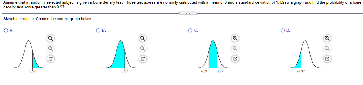 Assume that a randomly selected subject is given a bone density test. Those test scores are normally distributed with a mean of 0 and a standard deviation of 1. Draw a graph and find the probability of a bone
density test score greater than 0.97.
Sketch the region. Choose the correct graph below.
O A.
O B.
OC.
OD.
0.97
0.97
-0.97
0.97
-0.97
