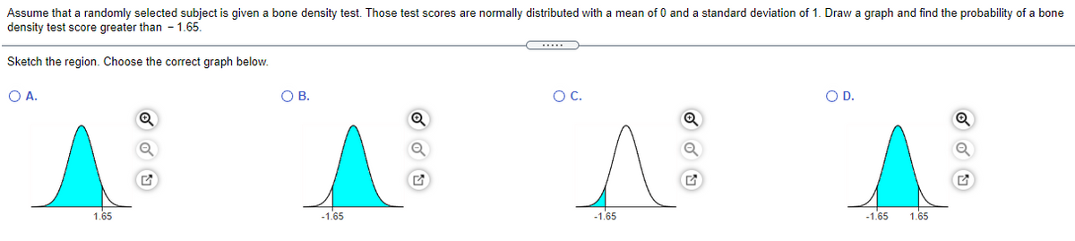 Assume that a randomly selected subject is given a bone density test. Those test scores are normally distributed with a mean of 0 and a standard deviation of 1. Draw a graph and find the probability of a bone
density test score greater than - 1.65.
Sketch the region. Choose the correct graph below.
O A.
O B.
OC.
OD.
1.65
-1.65
-1.65
-1.65
1.65
