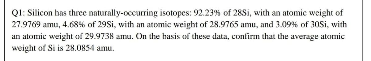 Q1: Silicon has three naturally-occurring isotopes: 92.23% of 28Si, with an atomic weight of
27.9769 amu, 4.68% of 29Si, with an atomic weight of 28.9765 amu, and 3.09% of 30Si, with
an atomic weight of 29.9738 amu. On the basis of these data, confirm that the average atomic
weight of Si is 28.0854 amu.
