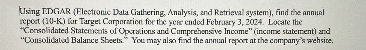 Using EDGAR (Electronic Data Gathering, Analysis, and Retrieval system), find the annual
report (10-K) for Target Corporation for the year ended February 3, 2024. Locate the
"Consolidated Statements of Operations and Comprehensive Income" (income statement) and
"Consolidated Balance Sheets." You may also find the annual report at the company's website.