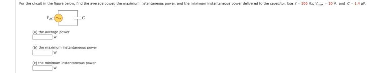 For the circuit in the figure below, find the average power, the maximum instantaneous power, and the minimum instantaneous power delivered to the capacitor. Use f = 500 Hz, Vmax=20 V, and C = 1.4 μF.
VAC
(a) the average power
W
(b) the maximum instantaneous power
w
(c) the minimum instantaneous power
w