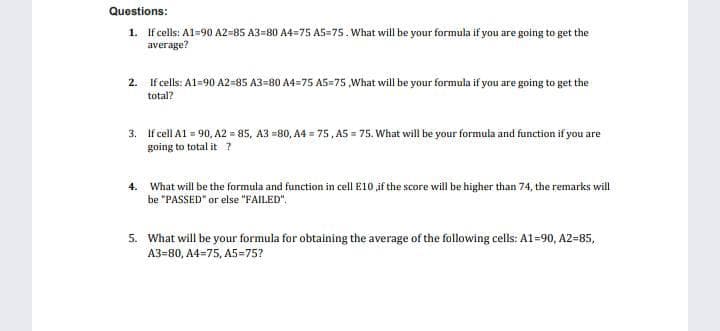 Questions:
1. If cells: A1=90 A2=85 A3=80 A4=75 A5=75. What will be your formula if you are going to get the
average?
2. If cells: A1=90 A2=85 A3=80 A4=75 A5=75,What will be your formula if you are going to get the
total?
3. If cell Al = 90, A2 = 85, A3 =80, A4 = 75, A5 = 75. What will be your formula and function if you are
going to total it ?
4. What will be the formula and function in cell E10 if the score will be higher than 74, the remarks will
be "PASSED" or else "FAILED".
5. What will be your formula for obtaining the average of the following cells: A1=90, A2=85,
A3=80, A4=75, A5=75?
