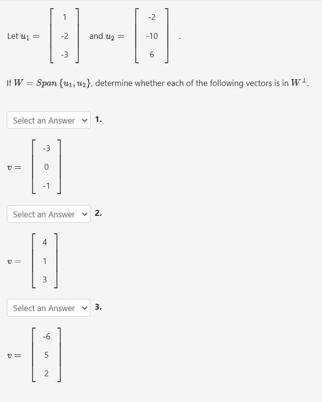 Let u₁ =
1
-2
-3
Select an Answer ✓ 1.
-3
-8
V=
0
-1
Select an Answer
If W = Span {u1, u2}, determine whether each of the following vectors is in W.
4
-8
V=
1
3
and u2 =
Select an Answer
-6
-8
V=
5
2
2.
-2
3.
-10
6