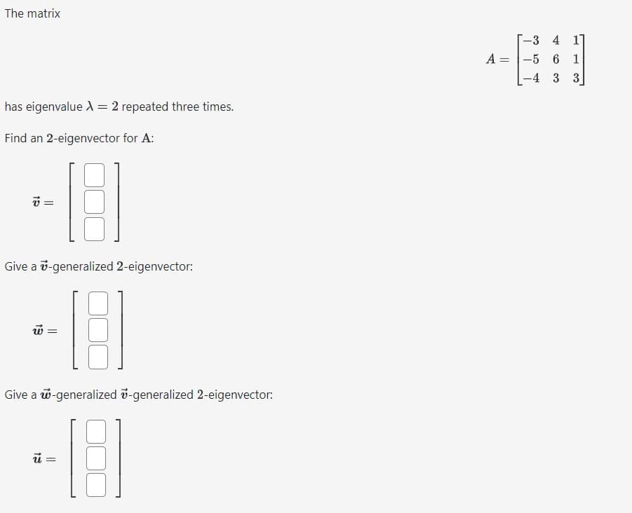 The matrix
has eigenvalue A = 2 repeated three times.
Find an 2-eigenvector for A:
v=
Give a 7-generalized 2-eigenvector:
-18
w =
Give a w-generalized -generalized 2-eigenvector:
-18
=
A =
-3
-5
-4
7
4
6
3 3