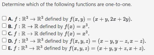 Determine which of the following functions are one-to-one.
OA. f: R² R2 defined by f(x, y) = (x+y, 2x + 2y).
OB. f: R → R defined by f(x) = x³.
Oc. f: R → R defined by f(x) = x².
OD. f: R³
OE. f: R³
R³ defined by f(x, y, z) = (x - y, yz, x-z).
R³ defined by f(x, y, z) = (x + y, y+z, x+z).